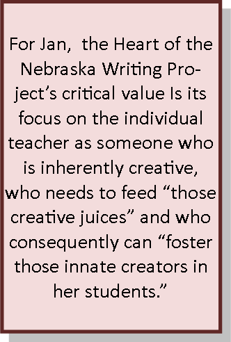 For Jan,  the Heart of the Nebraska Writing Project’s critical value Is its focus on the individual teacher as someone who is inherently creative, who needs to feed “those creative juices” and who consequently can “foster those innate creators in her students.”